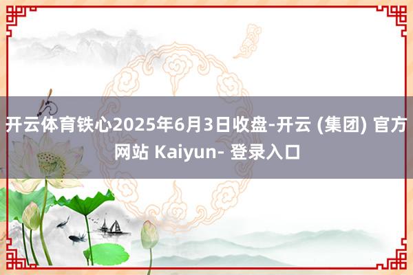 开云体育铁心2025年6月3日收盘-开云 (集团) 官方网站 Kaiyun- 登录入口