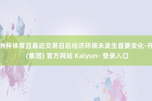 欧洲杯体育且最近交易日后经济环境未发生首要变化-开云 (集团) 官方网站 Kaiyun- 登录入口
