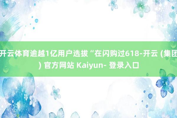开云体育逾越1亿用户选拔“在闪购过618-开云 (集团) 官方网站 Kaiyun- 登录入口