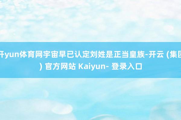 开yun体育网宇宙早已认定刘姓是正当皇族-开云 (集团) 官方网站 Kaiyun- 登录入口