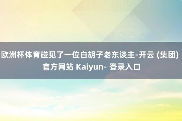 欧洲杯体育碰见了一位白胡子老东谈主-开云 (集团) 官方网站 Kaiyun- 登录入口