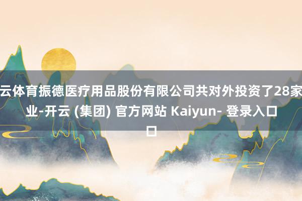 开云体育振德医疗用品股份有限公司共对外投资了28家企业-开云 (集团) 官方网站 Kaiyun- 登录入口
