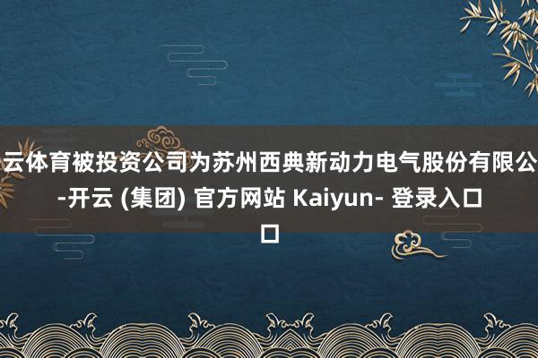 开云体育被投资公司为苏州西典新动力电气股份有限公司-开云 (集团) 官方网站 Kaiyun- 登录入口