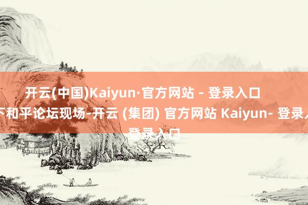 开云(中国)Kaiyun·官方网站 - 登录入口      天下和平论坛现场-开云 (集团) 官方网站 Kaiyun- 登录入口