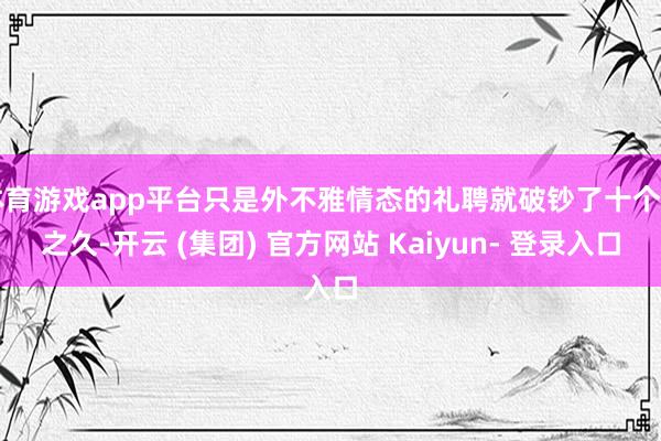 体育游戏app平台只是外不雅情态的礼聘就破钞了十个月之久-开云 (集团) 官方网站 Kaiyun- 登录入口