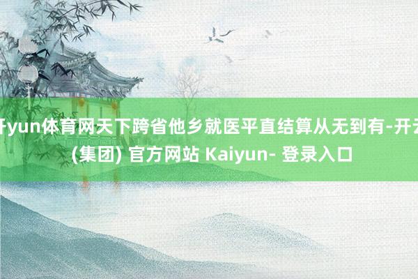 开yun体育网天下跨省他乡就医平直结算从无到有-开云 (集团) 官方网站 Kaiyun- 登录入口