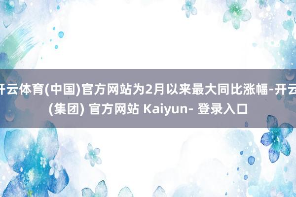 开云体育(中国)官方网站为2月以来最大同比涨幅-开云 (集团) 官方网站 Kaiyun- 登录入口