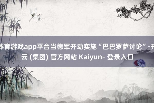 体育游戏app平台当德军开动实施“巴巴罗萨讨论”-开云 (集团) 官方网站 Kaiyun- 登录入口