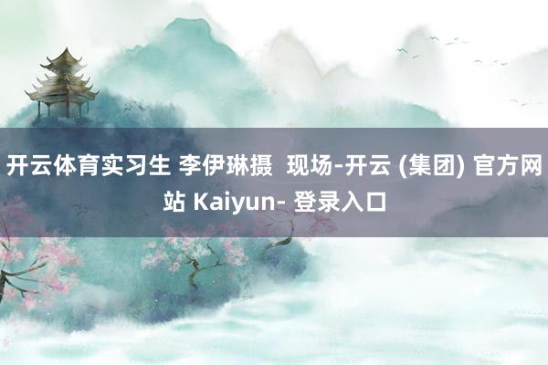 开云体育实习生 李伊琳摄  现场-开云 (集团) 官方网站 Kaiyun- 登录入口