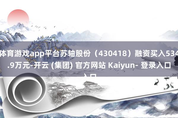 体育游戏app平台苏轴股份（430418）融资买入534.9万元-开云 (集团) 官方网站 Kaiyun- 登录入口