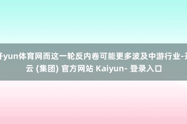 开yun体育网而这一轮反内卷可能更多波及中游行业-开云 (集团) 官方网站 Kaiyun- 登录入口