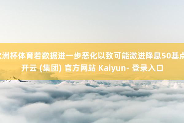 欧洲杯体育若数据进一步恶化以致可能激进降息50基点-开云 (集团) 官方网站 Kaiyun- 登录入口
