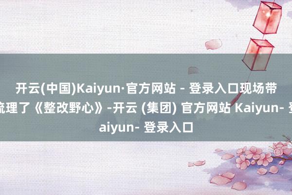 开云(中国)Kaiyun·官方网站 - 登录入口现场带领企业梳理了《整改野心》-开云 (集团) 官方网站 Kaiyun- 登录入口