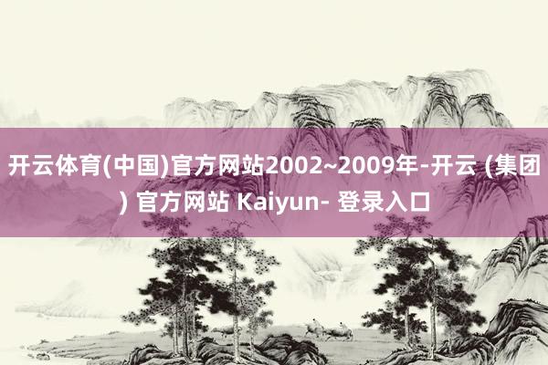 开云体育(中国)官方网站2002~2009年-开云 (集团) 官方网站 Kaiyun- 登录入口