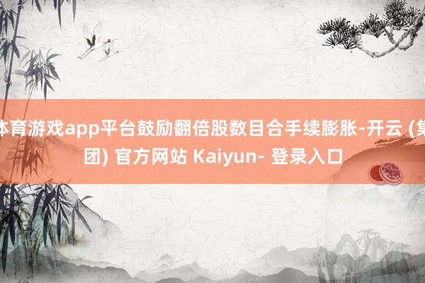 体育游戏app平台鼓励翻倍股数目合手续膨胀-开云 (集团) 官方网站 Kaiyun- 登录入口