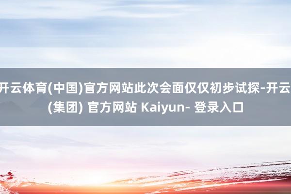 开云体育(中国)官方网站此次会面仅仅初步试探-开云 (集团) 官方网站 Kaiyun- 登录入口
