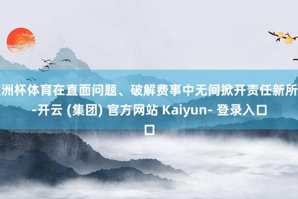 欧洲杯体育在直面问题、破解费事中无间掀开责任新所在-开云 (集团) 官方网站 Kaiyun- 登录入口