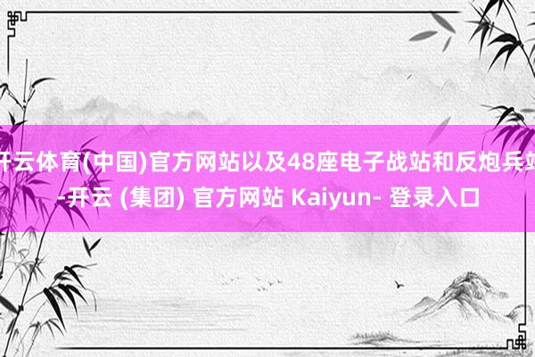 开云体育(中国)官方网站以及48座电子战站和反炮兵站-开云 (集团) 官方网站 Kaiyun- 登录入口