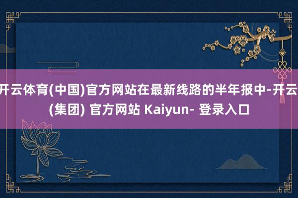 开云体育(中国)官方网站　　在最新线路的半年报中-开云 (集团) 官方网站 Kaiyun- 登录入口