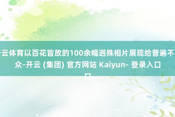 开云体育以百花皆放的100余幅迥殊相片展现给普遍不雅众-开云 (集团) 官方网站 Kaiyun- 登录入口