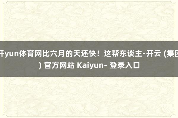 开yun体育网比六月的天还快！这帮东谈主-开云 (集团) 官方网站 Kaiyun- 登录入口