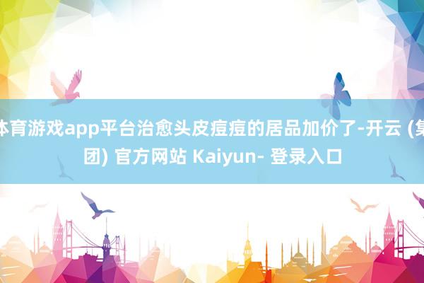 体育游戏app平台治愈头皮痘痘的居品加价了-开云 (集团) 官方网站 Kaiyun- 登录入口