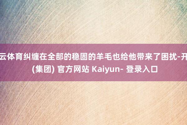 开云体育纠缠在全部的稳固的羊毛也给他带来了困扰-开云 (集团) 官方网站 Kaiyun- 登录入口