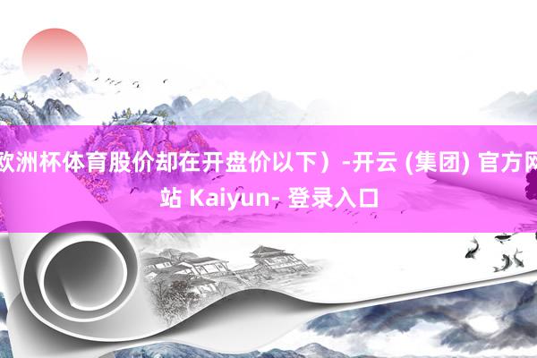 欧洲杯体育股价却在开盘价以下)-开云 (集团) 官方网站 Kaiyun- 登录入口
