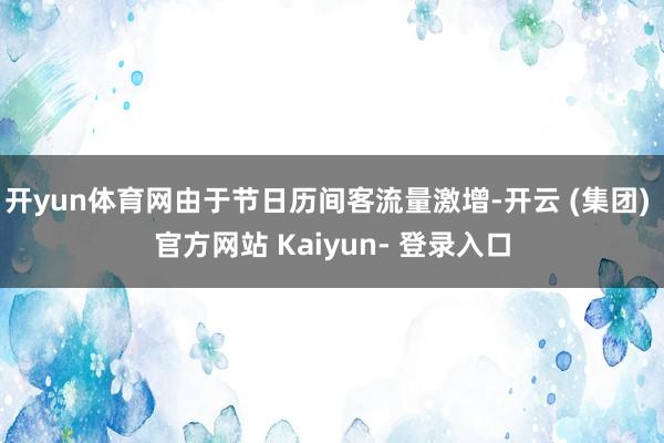 开yun体育网由于节日历间客流量激增-开云 (集团) 官方网站 Kaiyun- 登录入口
