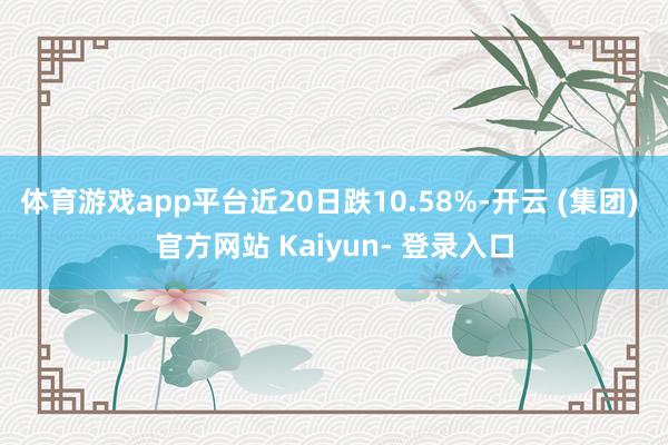 体育游戏app平台近20日跌10.58%-开云 (集团) 官方网站 Kaiyun- 登录入口