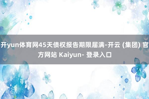 开yun体育网45天债权报告期限届满-开云 (集团) 官方网站 Kaiyun- 登录入口