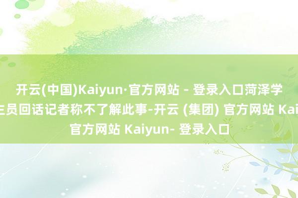 开云(中国)Kaiyun·官方网站 - 登录入口菏泽学院使命主说念主员回话记者称不了解此事-开云 (集团) 官方网站 Kaiyun- 登录入口