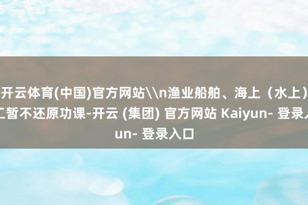 开云体育(中国)官方网站\n渔业船舶、海上(水上)施工暂不还原功课-开云 (集团) 官方网站 Kaiyun- 登录入口