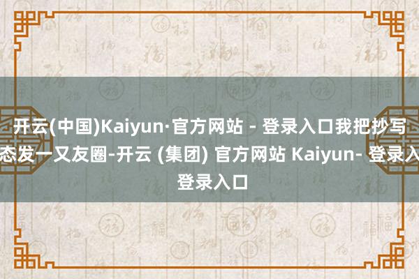 开云(中国)Kaiyun·官方网站 - 登录入口我把抄写动态发一又友圈-开云 (集团) 官方网站 Kaiyun- 登录入口
