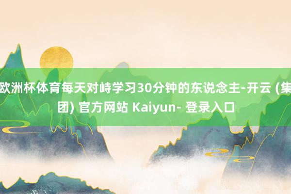 欧洲杯体育每天对峙学习30分钟的东说念主-开云 (集团) 官方网站 Kaiyun- 登录入口