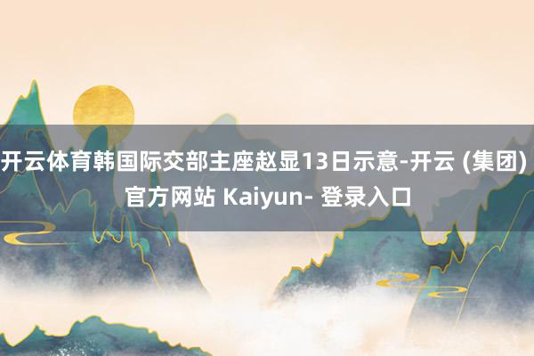开云体育韩国际交部主座赵显13日示意-开云 (集团) 官方网站 Kaiyun- 登录入口