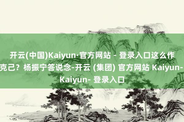 开云(中国)Kaiyun·官方网站 - 登录入口这么作念有什么克己？杨振宁答说念-开云 (集团) 官方网站 Kaiyun- 登录入口