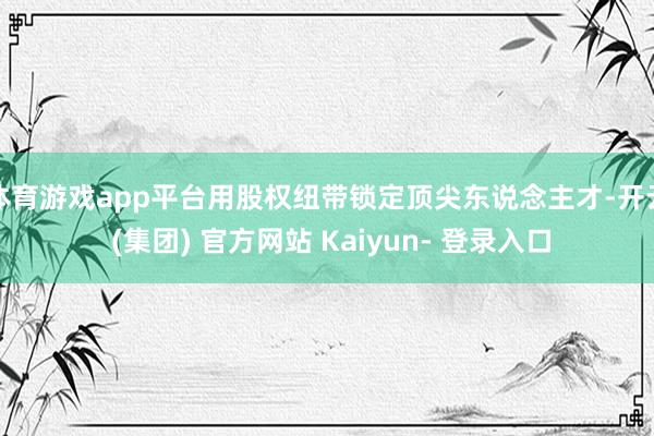 体育游戏app平台用股权纽带锁定顶尖东说念主才-开云 (集团) 官方网站 Kaiyun- 登录入口