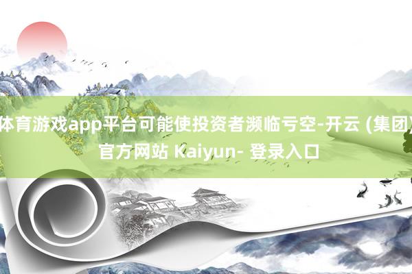体育游戏app平台可能使投资者濒临亏空-开云 (集团) 官方网站 Kaiyun- 登录入口