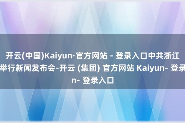 开云(中国)Kaiyun·官方网站 - 登录入口中共浙江省委举行新闻发布会-开云 (集团) 官方网站 Kaiyun- 登录入口