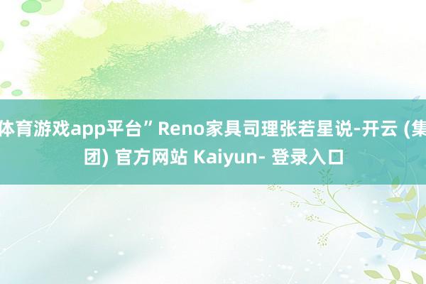 体育游戏app平台”Reno家具司理张若星说-开云 (集团) 官方网站 Kaiyun- 登录入口