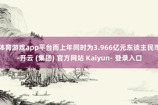体育游戏app平台而上年同时为3.966亿元东谈主民币-开云 (集团) 官方网站 Kaiyun- 登录入口