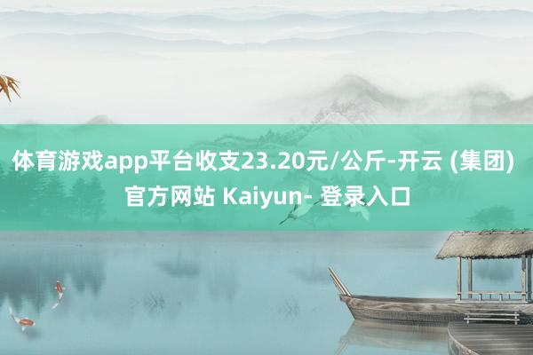 体育游戏app平台收支23.20元/公斤-开云 (集团) 官方网站 Kaiyun- 登录入口