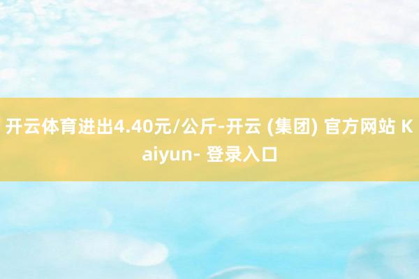 开云体育进出4.40元/公斤-开云 (集团) 官方网站 Kaiyun- 登录入口