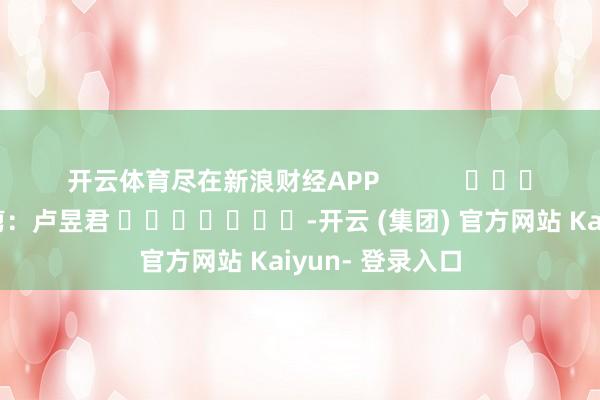 开云体育尽在新浪财经APP 连累裁剪:卢昱君 -开云 (集团) 官方网站 Kaiyun- 登录入口