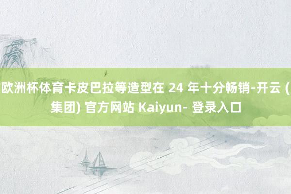 欧洲杯体育卡皮巴拉等造型在 24 年十分畅销-开云 (集团) 官方网站 Kaiyun- 登录入口
