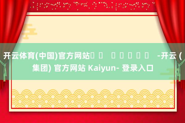 开云体育(中国)官方网站		  					  -开云 (集团) 官方网站 Kaiyun- 登录入口
