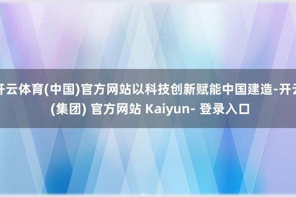 开云体育(中国)官方网站以科技创新赋能中国建造-开云 (集团) 官方网站 Kaiyun- 登录入口