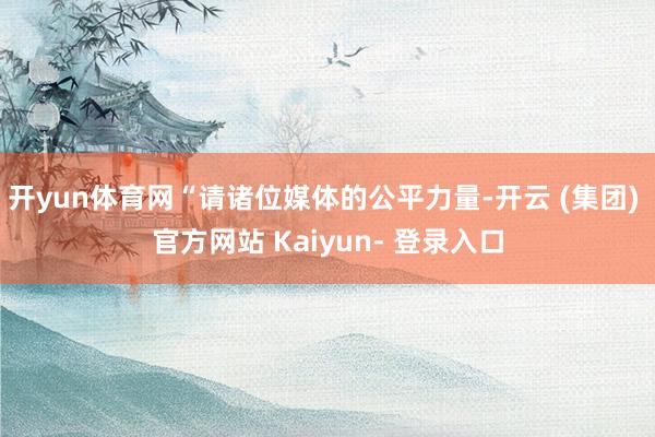 开yun体育网“请诸位媒体的公平力量-开云 (集团) 官方网站 Kaiyun- 登录入口