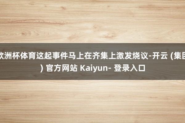 欧洲杯体育这起事件马上在齐集上激发烧议-开云 (集团) 官方网站 Kaiyun- 登录入口